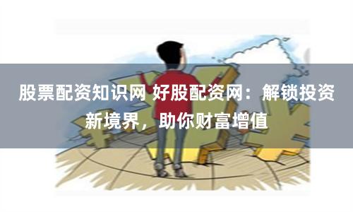 股票配资知识网 好股配资网：解锁投资新境界，助你财富增值