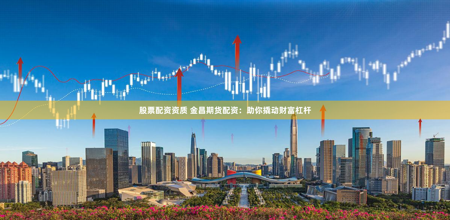 股票配资资质 金昌期货配资：助你撬动财富杠杆