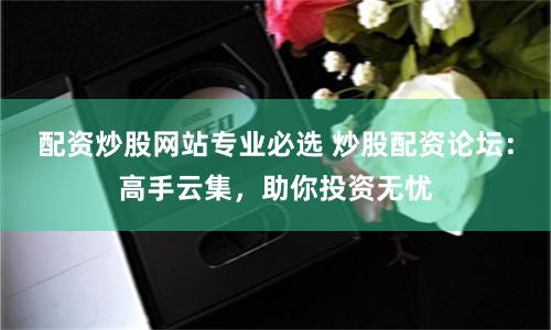配资炒股网站专业必选 炒股配资论坛：高手云集，助你投资无忧
